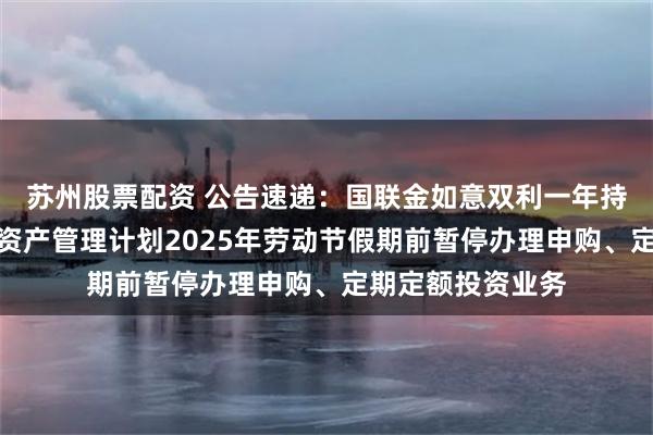 苏州股票配资 公告速递：国联金如意双利一年持有期债券型集合资产管理计划2025年劳动节假期前暂停办理申购、定期定额投资业务