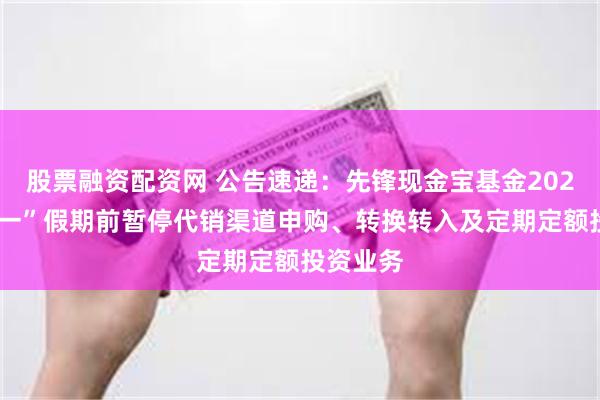 股票融资配资网 公告速递：先锋现金宝基金2025年“五一”假期前暂停代销渠道申购、转换转入及定期定额投资业务