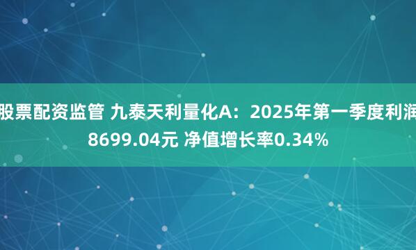 股票配资监管 九泰天利量化A：2025年第一季度利润8699.04元 净值增长率0.34%