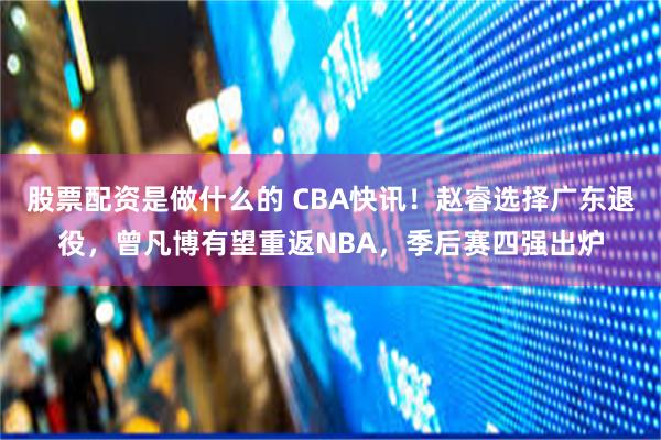 股票配资是做什么的 CBA快讯！赵睿选择广东退役，曾凡博有望重返NBA，季后赛四强出炉