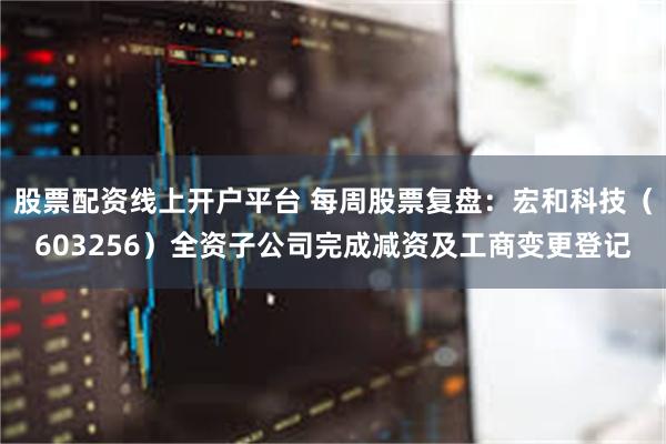 股票配资线上开户平台 每周股票复盘：宏和科技（603256）全资子公司完成减资及工商变更登记