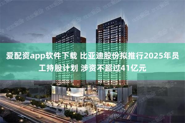 爱配资app软件下载 比亚迪股份拟推行2025年员工持股计划 涉资不超过41亿元