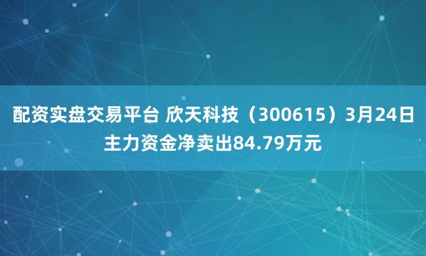 配资实盘交易平台 欣天科技（300615）3月24日主力资金净卖出84.79万元