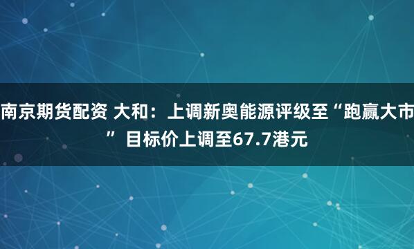 南京期货配资 大和：上调新奥能源评级至“跑赢大市” 目标价上调至67.7港元