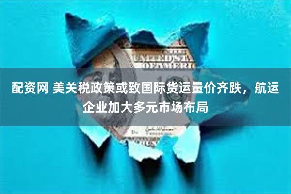 配资网 美关税政策或致国际货运量价齐跌，航运企业加大多元市场布局