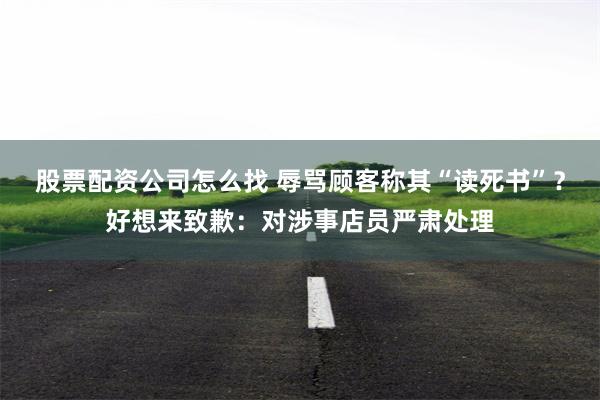 股票配资公司怎么找 辱骂顾客称其“读死书”？好想来致歉：对涉事店员严肃处理