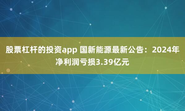 股票杠杆的投资app 国新能源最新公告：2024年净利润亏损3.39亿元