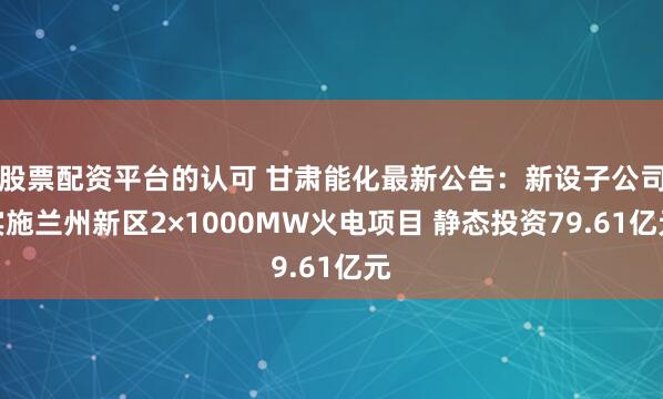 股票配资平台的认可 甘肃能化最新公告：新设子公司实施兰州新区2×1000MW火电项目 静态投资79.61亿元