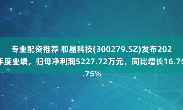 专业配资推荐 和晶科技(300279.SZ)发布2024年度业绩，归母净利润5227.72万元，同比增长16.75%