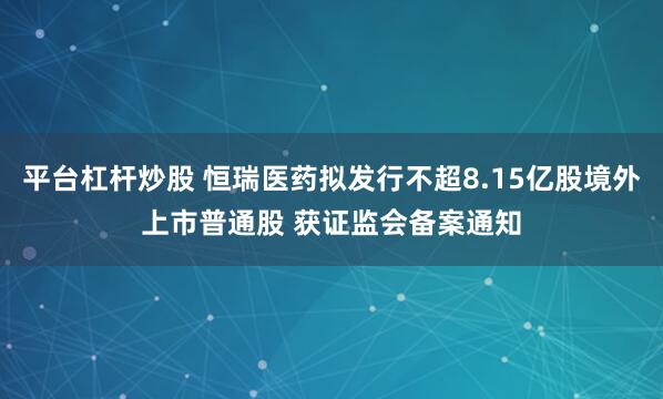 平台杠杆炒股 恒瑞医药拟发行不超8.15亿股境外上市普通股 获证监会备案通知