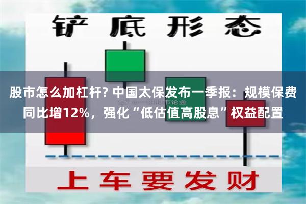 股市怎么加杠杆? 中国太保发布一季报：规模保费同比增12%，强化“低估值高股息”权益配置