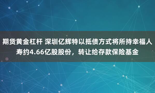 期货黄金杠杆 深圳亿辉特以抵债方式将所持幸福人寿约4.66亿股股份，转让给存款保险基金
