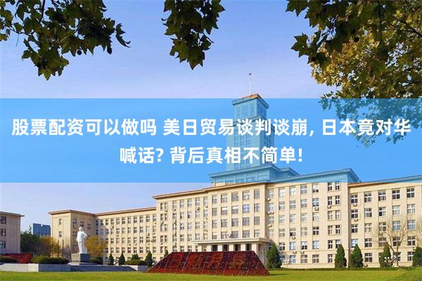 股票配资可以做吗 美日贸易谈判谈崩, 日本竟对华喊话? 背后真相不简单!