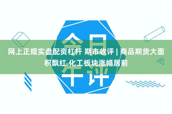 网上正规实盘配资杠杆 期市收评 | 商品期货大面积飘红 化工板块涨幅居前