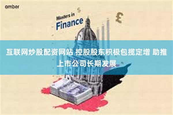 互联网炒股配资网站 控股股东积极包揽定增 助推上市公司长期发展