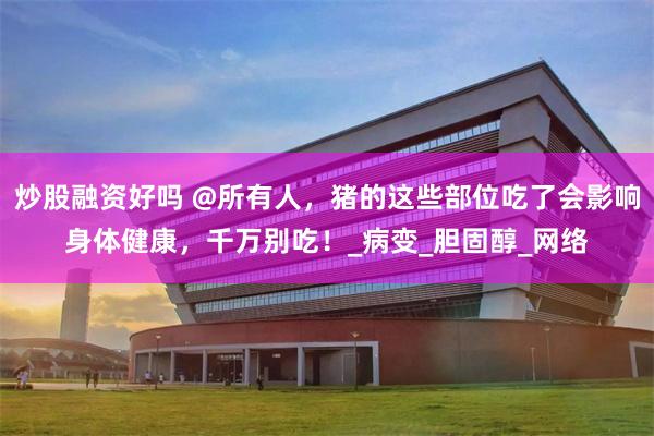 炒股融资好吗 @所有人，猪的这些部位吃了会影响身体健康，千万别吃！_病变_胆固醇_网络