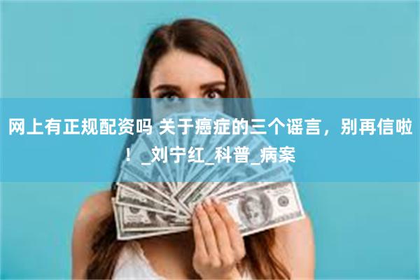 网上有正规配资吗 关于癌症的三个谣言，别再信啦！_刘宁红_科普_病案
