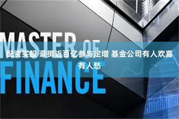 配资买股 豪掷近百亿参与定增 基金公司有人欢喜有人愁
