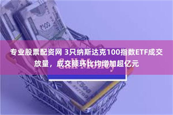 专业股票配资网 3只纳斯达克100指数ETF成交放量，成交额环比均增加超亿元