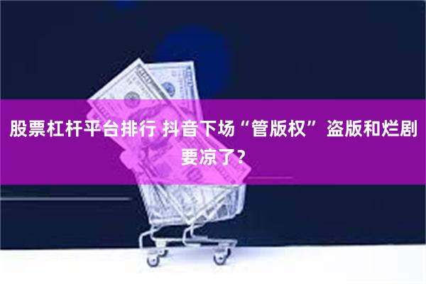 股票杠杆平台排行 抖音下场“管版权” 盗版和烂剧要凉了？