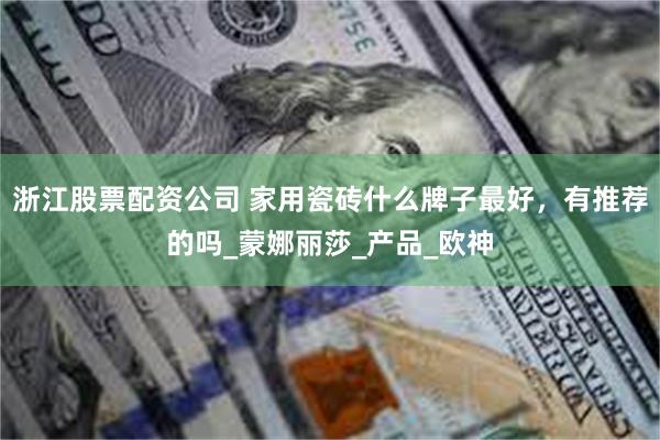 浙江股票配资公司 家用瓷砖什么牌子最好，有推荐的吗_蒙娜丽莎_产品_欧神