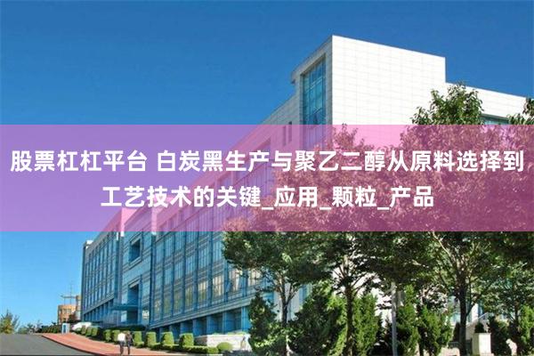 股票杠杠平台 白炭黑生产与聚乙二醇从原料选择到工艺技术的关键_应用_颗粒_产品