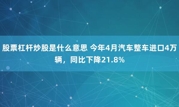 股票杠杆炒股是什么意思 今年4月汽车整车进口4万辆，同比下降21.8%