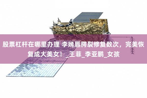 股票杠杆在哪里办理 李嫣唇腭裂修复数次，完美恢复成大美女！_王菲_李亚鹏_女孩