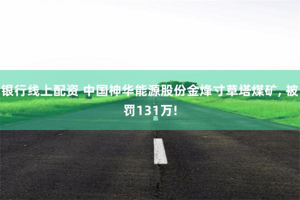银行线上配资 中国神华能源股份金烽寸草塔煤矿, 被罚131万!