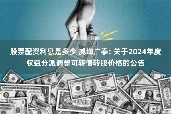 股票配资利息是多少 威海广泰: 关于2024年度权益分派调整可转债转股价格的公告
