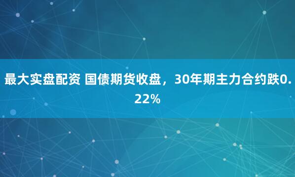 最大实盘配资 国债期货收盘，30年期主力合约跌0.22%