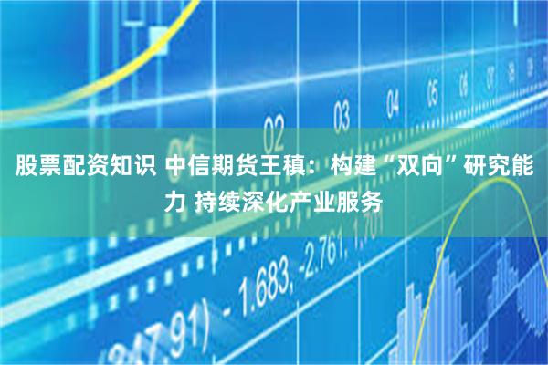 股票配资知识 中信期货王稹：构建“双向”研究能力 持续深化产业服务