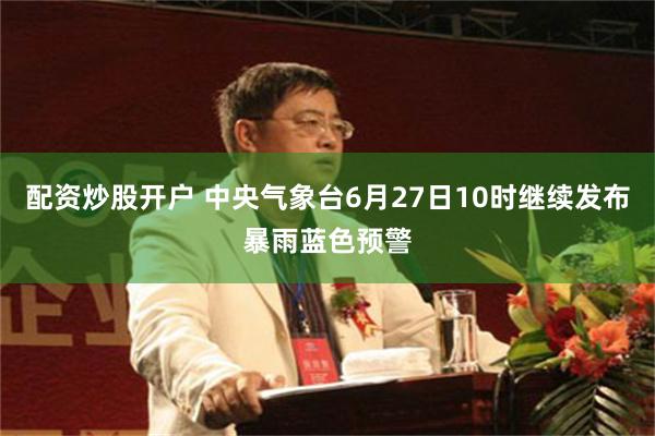 配资炒股开户 中央气象台6月27日10时继续发布暴雨蓝色预警