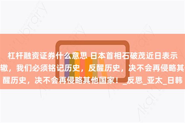 杠杆融资证券什么意思 日本首相石破茂近日表示:日本决心不再重蹈覆辙，我们必须铭记历史，反醒历史，决不会再侵略其他国家！_反思_亚太_日韩