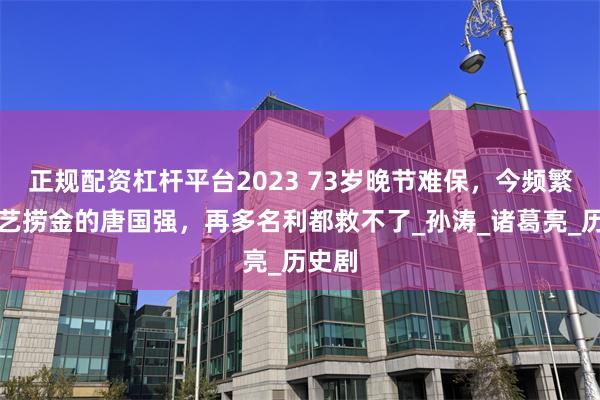 正规配资杠杆平台2023 73岁晚节难保，今频繁上综艺捞金的唐国强，再多名利都救不了_孙涛_诸葛亮_历史剧